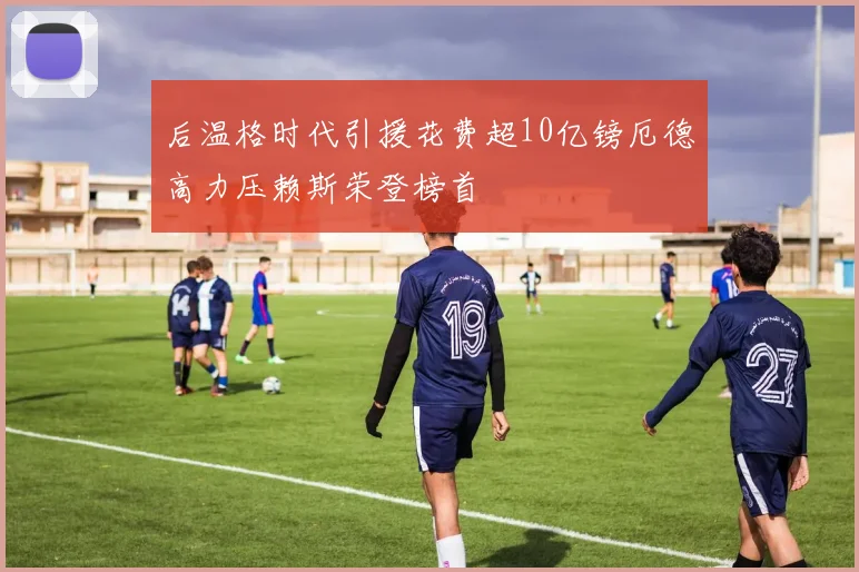 后温格时代引援花费超10亿镑厄德高力压赖斯荣登榜首