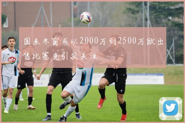 国米冬窗或以2000万到2500万欧出售比塞克引发关注