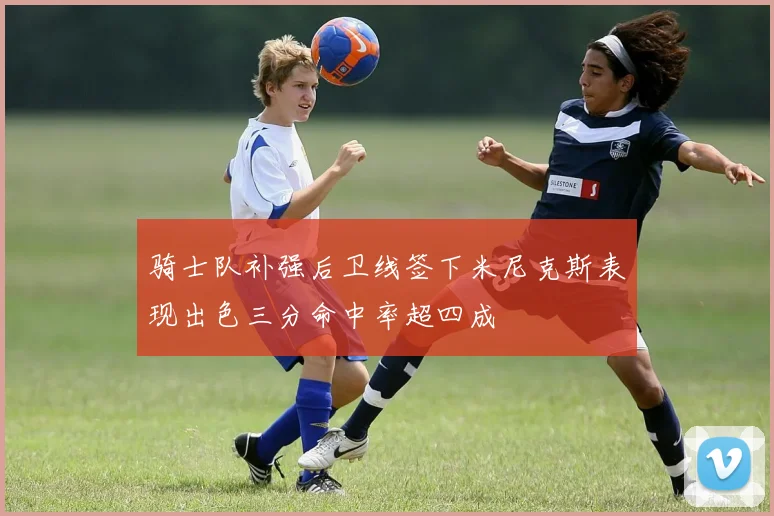 骑士队补强后卫线签下米尼克斯表现出色三分命中率超四成