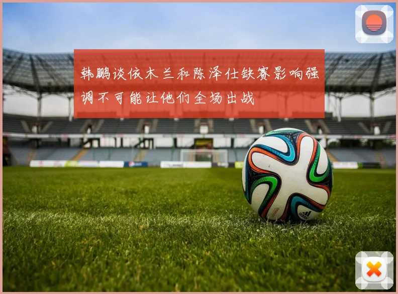韩鹏谈依木兰和陈泽仕缺赛影响强调不可能让他们全场出战