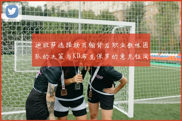 迪班萨选择杨百翰背后职业教练团队的决策与KD布克保罗的意见征询