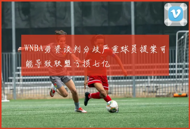 WNBA劳资谈判分歧严重球员提案可能导致联盟亏损七亿