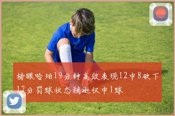 榜眼哈珀19分钟高效表现12中8砍下17分罚球状态稍逊仅中1球