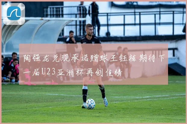 陶强龙兑现承诺赠球王钰栋期待下一届U23亚洲杯再创佳绩