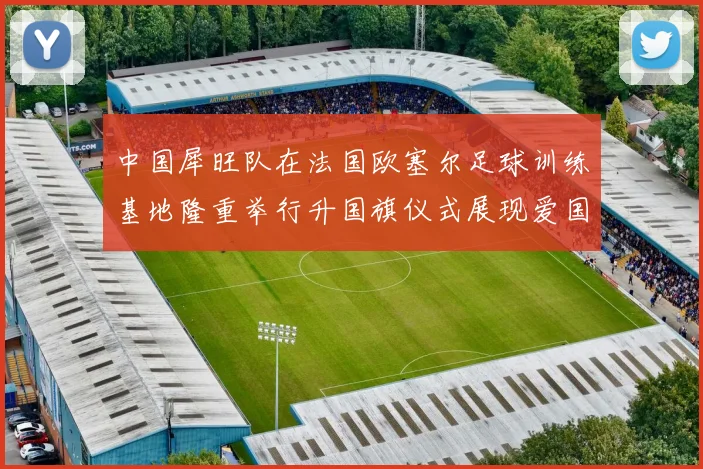 中国犀旺队在法国欧塞尔足球训练基地隆重举行升国旗仪式展现爱国情怀