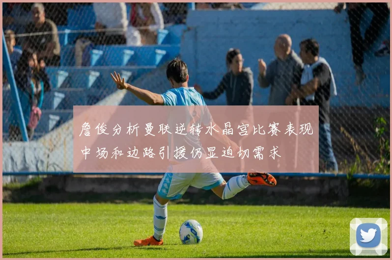 詹俊分析曼联逆转水晶宫比赛表现中场和边路引援仍显迫切需求