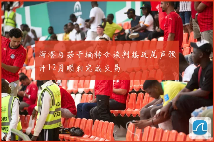 海港与茹子楠转会谈判接近尾声预计12月顺利完成交易